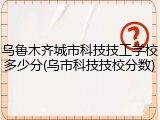 乌鲁木齐城市科技技工学校多少分(乌市科技技校分数)