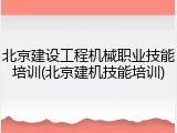 北京建设工程机械职业技能培训(北京建机技能培训)