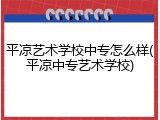 平凉艺术学校中专怎么样(平凉中专艺术学校)