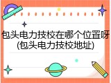 包头电力技校在哪个位置呀(包头电力技校地址)
