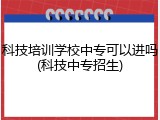 科技培训学校中专可以进吗(科技中专招生)