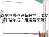 哈尔滨哪些医院有产后康复科(哈尔滨产后康复医院)