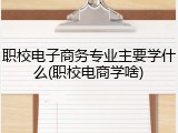 职校电子商务专业主要学什么(职校电商学啥)