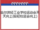 哈尔滨轻工业学校运动会天天向上(哈轻校运会向上)