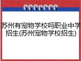 苏州有宠物学校吗职业中学招生(苏州宠物学校招生)