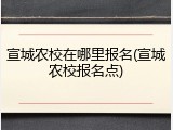 宣城农校在哪里报名(宣城农校报名点)