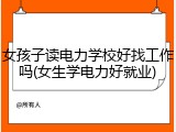 女孩子读电力学校好找工作吗(女生学电力好就业)