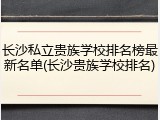 长沙私立贵族学校排名榜最新名单(长沙贵族学校排名)