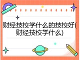 财经技校学什么的技校好(财经技校学什么)