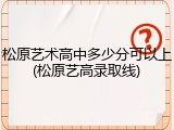 松原艺术高中多少分可以上(松原艺高录取线)