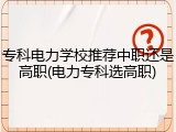 专科电力学校推荐中职还是高职(电力专科选高职)