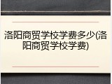 洛阳商贸学校学费多少(洛阳商贸学校学费)