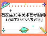 石家庄35中美术艺考时间(石家庄35中艺考时间)