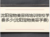 沈阳宠物美容师培训技校学费多少(沈阳宠物美容学费)