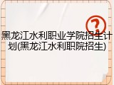 黑龙江水利职业学院招生计划(黑龙江水利职院招生)