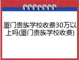 厦门贵族学校收费30万以上吗(厦门贵族学校收费)