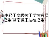 湖南轻工高级技工学校官网招生(湖南轻工技校招生)