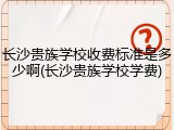 长沙贵族学校收费标准是多少啊(长沙贵族学校学费)