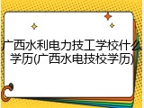 广西水利电力技工学校什么学历(广西水电技校学历)