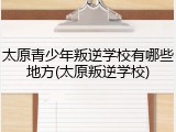 太原青少年叛逆学校有哪些地方(太原叛逆学校)