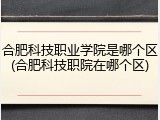 合肥科技职业学院是哪个区(合肥科技职院在哪个区)