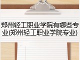 郑州轻工职业学院有哪些专业(郑州轻工职业学院专业)