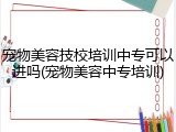 宠物美容技校培训中专可以进吗(宠物美容中专培训)