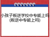 小孩子叛逆学校中专能上吗(叛逆中专能上吗)
