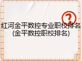 红河金平数控专业职校排名(金平数控职校排名)