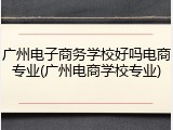 广州电子商务学校好吗电商专业(广州电商学校专业)