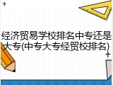 经济贸易学校排名中专还是大专(中专大专经贸校排名)