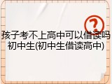 孩子考不上高中可以借读吗初中生(初中生借读高中)