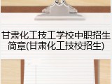 甘肃化工技工学校中职招生简章(甘肃化工技校招生)