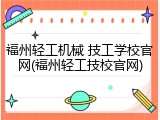 福州轻工机械 技工学校官网(福州轻工技校官网)