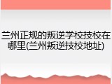 兰州正规的叛逆学校技校在哪里(兰州叛逆技校地址)