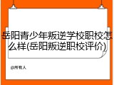 岳阳青少年叛逆学校职校怎么样(岳阳叛逆职校评价)