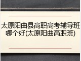 太原阳曲县高职高考辅导班哪个好(太原阳曲高职班)