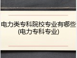 电力类专科院校专业有哪些(电力专科专业)