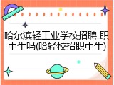 哈尔滨轻工业学校招聘 职中生吗(哈轻校招职中生)