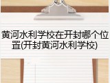 黄河水利学校在开封哪个位置(开封黄河水利学校)