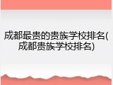 成都最贵的贵族学校排名(成都贵族学校排名)