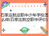 石家庄航空职中少年学校怎么样(石家庄航空职中评价)