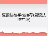 复读技校学校推荐(复读技校推荐)