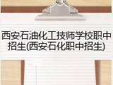 西安石油化工技师学校职中招生(西安石化职中招生)