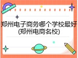 郑州电子商务哪个学校最好(郑州电商名校)