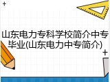 山东电力专科学校简介中专毕业(山东电力中专简介)