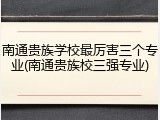南通贵族学校最厉害三个专业(南通贵族校三强专业)