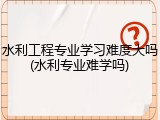 水利工程专业学习难度大吗(水利专业难学吗)
