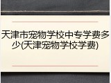 天津市宠物学校中专学费多少(天津宠物学校学费)