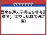 西南交通大学机械专业考研难度(西南交大机械考研难度)